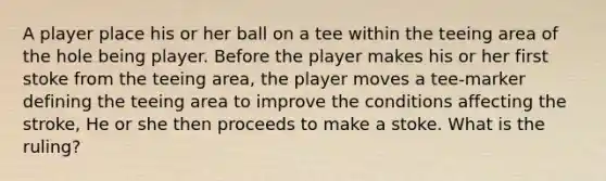 A player place his or her ball on a tee within the teeing area of the hole being player. Before the player makes his or her first stoke from the teeing area, the player moves a tee-marker defining the teeing area to improve the conditions affecting the stroke, He or she then proceeds to make a stoke. What is the ruling?