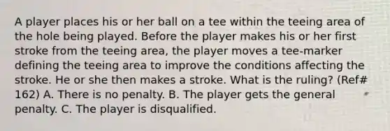 A player places his or her ball on a tee within the teeing area of the hole being played. Before the player makes his or her first stroke from the teeing area, the player moves a tee-marker defining the teeing area to improve the conditions affecting the stroke. He or she then makes a stroke. What is the ruling? (Ref# 162) A. There is no penalty. B. The player gets the general penalty. C. The player is disqualified.