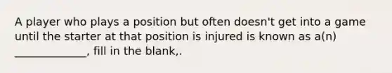 A player who plays a position but often doesn't get into a game until the starter at that position is injured is known as a(n) _____________, fill in the blank,.