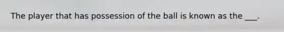 The player that has possession of the ball is known as the ___.