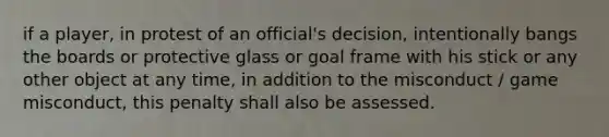 if a player, in protest of an official's decision, intentionally bangs the boards or protective glass or goal frame with his stick or any other object at any time, in addition to the misconduct / game misconduct, this penalty shall also be assessed.