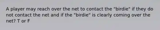 A player may reach over the net to contact the "birdie" if they do not contact the net and if the "birdie" is clearly coming over the net? T or F