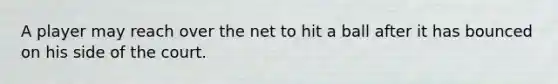 A player may reach over the net to hit a ball after it has bounced on his side of the court.