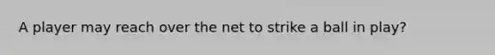 A player may reach over the net to strike a ball in play?