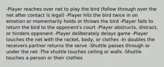 -Player reaches over net to play the bird (follow through over the net after contact is legal) -Player hits the bird twice in on emotion or momentarily holds or throws the bird -Player fails to return the bird to the opponent's court -Player obstructs, distract, or hinders opponent -Player deliberately delays game -Player touches the net with the racket, body, or clothes -In doubles the receivers partner returns the serve -Shuttle passes through or under the net -The shuttle touches ceiling or walls -Shuttle touches a person or their clothes