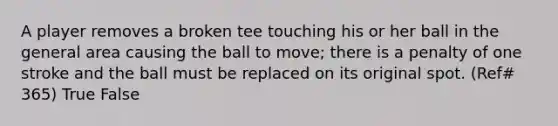 A player removes a broken tee touching his or her ball in the general area causing the ball to move; there is a penalty of one stroke and the ball must be replaced on its original spot. (Ref# 365) True False