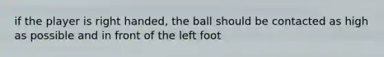 if the player is right handed, the ball should be contacted as high as possible and in front of the left foot