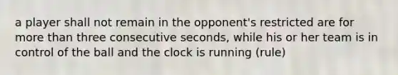 a player shall not remain in the opponent's restricted are for more than three consecutive seconds, while his or her team is in control of the ball and the clock is running (rule)