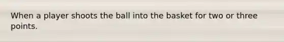 When a player shoots the ball into the basket for two or three points.