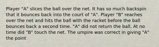 Player "A" slices the ball over the net. It has so much backspin that it bounces back into the court of "A". Player "B" reaches over the net and hits the ball with the racket before the ball bounces back a second time. "A" did not return the ball. At no time did "B" touch the net. The umpire was correct in giving "A" the point