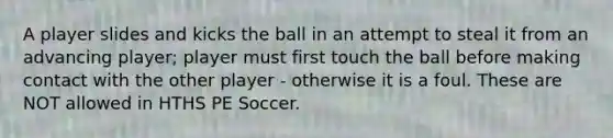 A player slides and kicks the ball in an attempt to steal it from an advancing player; player must first touch the ball before making contact with the other player - otherwise it is a foul. These are NOT allowed in HTHS PE Soccer.