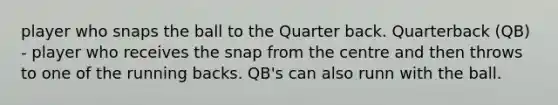 player who snaps the ball to the Quarter back. Quarterback (QB) - player who receives the snap from the centre and then throws to one of the running backs. QB's can also runn with the ball.