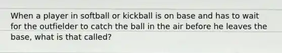 When a player in softball or kickball is on base and has to wait for the outfielder to catch the ball in the air before he leaves the base, what is that called?