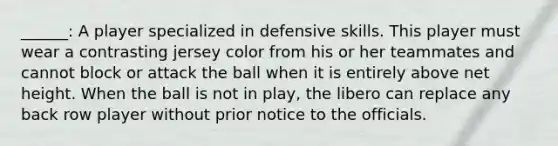 ______: A player specialized in defensive skills. This player must wear a contrasting jersey color from his or her teammates and cannot block or attack the ball when it is entirely above net height. When the ball is not in play, the libero can replace any back row player without prior notice to the officials.