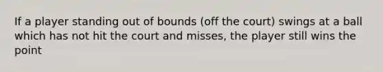 If a player standing out of bounds (off the court) swings at a ball which has not hit the court and misses, the player still wins the point