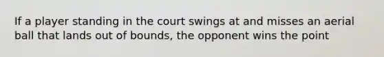 If a player standing in the court swings at and misses an aerial ball that lands out of bounds, the opponent wins the point