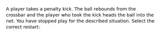 A player takes a penalty kick. The ball rebounds from the crossbar and the player who took the kick heads the ball into the net. You have stopped play for the described situation. Select the correct restart: