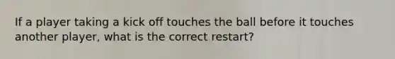 If a player taking a kick off touches the ball before it touches another player, what is the correct restart?