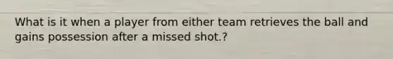 What is it when a player from either team retrieves the ball and gains possession after a missed shot.?