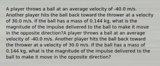 A player throws a ball at an average velocity of -40.0 m/s. Another player hits the ball back toward the thrower at a velocity of 30.0 m/s. If the ball has a mass of 0.144 kg, what is the magnitude of the impulse delivered to the ball to make it move in the opposite direction?A player throws a ball at an average velocity of -40.0 m/s. Another player hits the ball back toward the thrower at a velocity of 30.0 m/s. If the ball has a mass of 0.144 kg, what is the magnitude of the impulse delivered to the ball to make it move in the opposite direction?