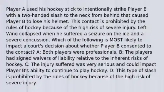 Player A used his hockey stick to intentionally strike Player B with a two-handed slash to the neck from behind that caused Player B to lose his helmet. This contact is prohibited by the rules of hockey because of the high risk of severe injury. Left Wing collapsed when he suffered a seizure on the ice and a severe concussion. Which of the following is MOST likely to impact a court's decision about whether Player B consented to the contact? A: Both players were professionals. B: The players had signed waivers of liability relative to the inherent risks of hockey. C: The injury suffered was very serious and could impact Player B's ability to continue to play hockey. D: This type of slash is prohibited by the rules of hockey because of the high risk of severe injury.