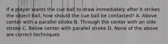 If a player wants the cue ball to draw immediately after it strikes the object ball, how should the cue ball be contacted? A. Above center with a parallel stroke B. Through the center with an side stroke C. Below center with parallel stroke D. None of the above are correct techniques