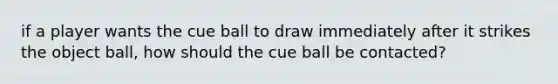 if a player wants the cue ball to draw immediately after it strikes the object ball, how should the cue ball be contacted?