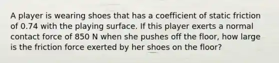 A player is wearing shoes that has a coefficient of static friction of 0.74 with the playing surface. If this player exerts a normal contact force of 850 N when she pushes off the floor, how large is the friction force exerted by her shoes on the floor?