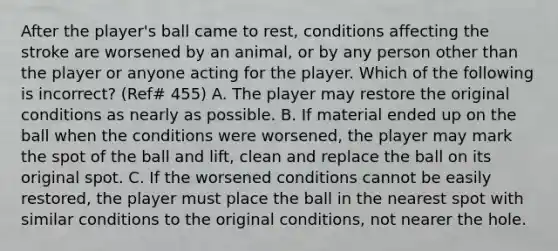 After the player's ball came to rest, conditions affecting the stroke are worsened by an animal, or by any person other than the player or anyone acting for the player. Which of the following is incorrect? (Ref# 455) A. The player may restore the original conditions as nearly as possible. B. If material ended up on the ball when the conditions were worsened, the player may mark the spot of the ball and lift, clean and replace the ball on its original spot. C. If the worsened conditions cannot be easily restored, the player must place the ball in the nearest spot with similar conditions to the original conditions, not nearer the hole.