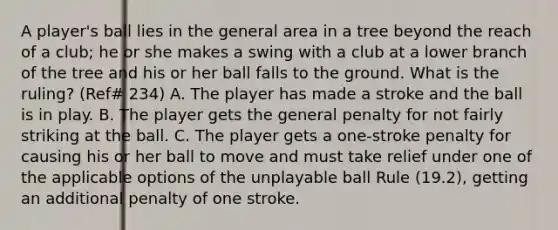 A player's ball lies in the general area in a tree beyond the reach of a club; he or she makes a swing with a club at a lower branch of the tree and his or her ball falls to the ground. What is the ruling? (Ref# 234) A. The player has made a stroke and the ball is in play. B. The player gets the general penalty for not fairly striking at the ball. C. The player gets a one-stroke penalty for causing his or her ball to move and must take relief under one of the applicable options of the unplayable ball Rule (19.2), getting an additional penalty of one stroke.