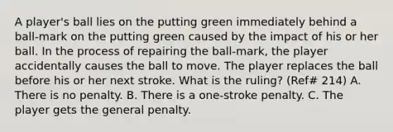 A player's ball lies on the putting green immediately behind a ball-mark on the putting green caused by the impact of his or her ball. In the process of repairing the ball-mark, the player accidentally causes the ball to move. The player replaces the ball before his or her next stroke. What is the ruling? (Ref# 214) A. There is no penalty. B. There is a one-stroke penalty. C. The player gets the general penalty.