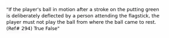 "If the player's ball in motion after a stroke on the putting green is deliberately deflected by a person attending the flagstick, the player must not play the ball from where the ball came to rest. (Ref# 294) True False"