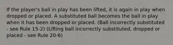 If the player's ball in play has been lifted, it is again in play when dropped or placed. A substituted ball becomes the ball in play when it has been dropped or placed. (Ball incorrectly substituted - see Rule 15-2) (Lifting ball incorrectly substituted, dropped or placed - see Rule 20-6)