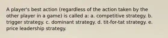 A player's best action (regardless of the action taken by the other player in a game) is called a: a. competitive strategy. b. trigger strategy. c. dominant strategy. d. tit-for-tat strategy. e. price leadership strategy.