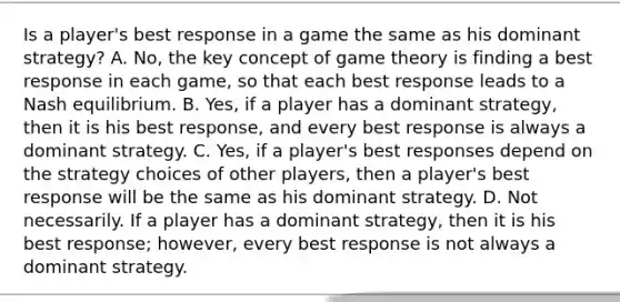 Is a​ player's best response in a game the same as his dominant​ strategy? A. ​No, the key concept of game theory is finding a best response in each​ game, so that each best response leads to a Nash equilibrium. B. ​Yes, if a player has a dominant​ strategy, then it is his best​ response, and every best response is always a dominant strategy. C. ​Yes, if a​ player's best responses depend on the strategy choices of other​ players, then a​ player's best response will be the same as his dominant strategy. D. Not necessarily. If a player has a dominant​ strategy, then it is his best​ response; however, every best response is not always a dominant strategy.