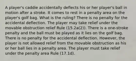 A player's caddie accidentally deflects his or her player's ball in motion after a stroke. It comes to rest in a penalty area on the player's golf bag. What is the ruling? There is no penalty for the accidental deflection. The player may take relief under the movable obstruction relief Rule (15.2a(2)). There is a one-stroke penalty and the ball must be played as it lies on the golf bag. There is no penalty for the accidental deflection. However, the player is not allowed relief from the movable obstruction as his or her ball lies in a penalty area. The player must take relief under the penalty area Rule (17.1d).