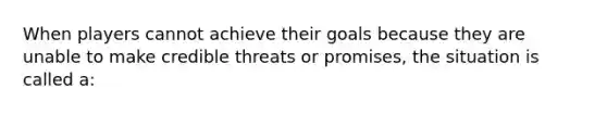 When players cannot achieve their goals because they are unable to make credible threats or promises, the situation is called a: