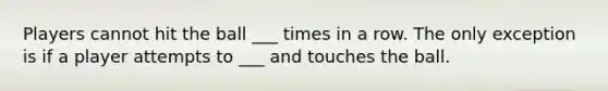 Players cannot hit the ball ___ times in a row. The only exception is if a player attempts to ___ and touches the ball.