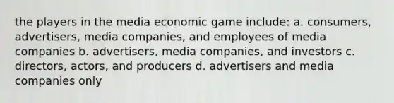 the players in the media economic game include: a. consumers, advertisers, media companies, and employees of media companies b. advertisers, media companies, and investors c. directors, actors, and producers d. advertisers and media companies only