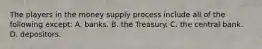 The players in the money supply process include all of the following except​: A. banks. B. the Treasury. C. the central bank. D. depositors.