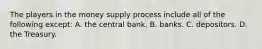 The players in the money supply process include all of the following except​: A. the central bank. B. banks. C. depositors. D. the Treasury.