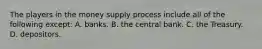 The players in the money supply process include all of the following except​: A. banks. B. the central bank. C. the Treasury. D. depositors.