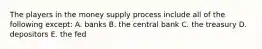 The players in the money supply process include all of the following except: A. banks B. the central bank C. the treasury D. depositors E. the fed