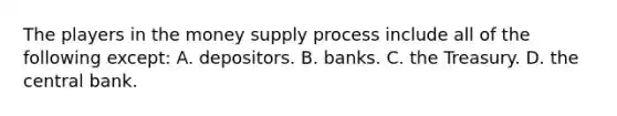 The players in the money supply process include all of the following except​: A. depositors. B. banks. C. the Treasury. D. the central bank.