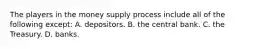 The players in the money supply process include all of the following except​: A. depositors. B. the central bank. C. the Treasury. D. banks.