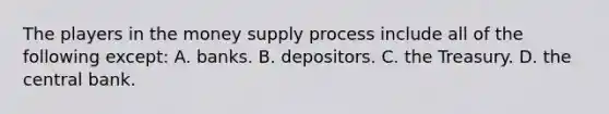 The players in the money supply process include all of the following except​: A. banks. B. depositors. C. the Treasury. D. the central bank.