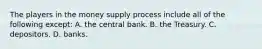 The players in the money supply process include all of the following except​: A. the central bank. B. the Treasury. C. depositors. D. banks.