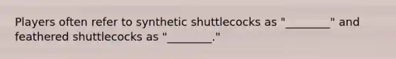 Players often refer to synthetic shuttlecocks as "________" and feathered shuttlecocks as "________."