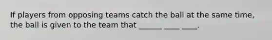 If players from opposing teams catch the ball at the same time, the ball is given to the team that ______ ____ ____.