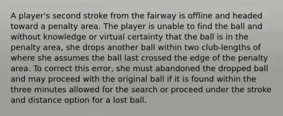 A player's second stroke from the fairway is offline and headed toward a penalty area. The player is unable to find the ball and without knowledge or virtual certainty that the ball is in the penalty area, she drops another ball within two club-lengths of where she assumes the ball last crossed the edge of the penalty area. To correct this error, she must abandoned the dropped ball and may proceed with the original ball if it is found within the three minutes allowed for the search or proceed under the stroke and distance option for a lost ball.